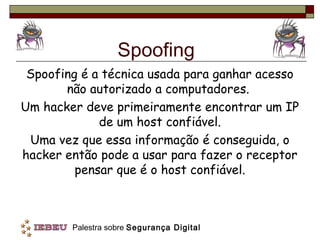 Spoofing
 Spoofing é a técnica usada para ganhar acesso
       não autorizado a computadores.
Um hacker deve primeiramente encontrar um IP
             de um host confiável.
 Uma vez que essa informação é conseguida, o
hacker então pode a usar para fazer o receptor
         pensar que é o host confiável.



        Palestra sobre Segurança Digital
 