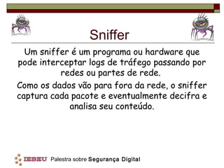 Sniffer
  Um sniffer é um programa ou hardware que
pode interceptar logs de tráfego passando por
          redes ou partes de rede.
Como os dados vão para fora da rede, o sniffer
captura cada pacote e eventualmente decifra e
            analisa seu conteúdo.




        Palestra sobre Segurança Digital
 