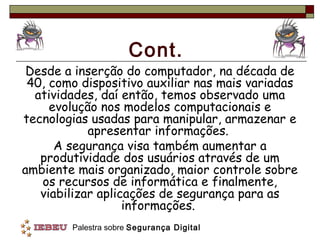 Cont.
 Desde a inserção do computador, na década de
 40, como dispositivo auxiliar nas mais variadas
  atividades, daí então, temos observado uma
     evolução nos modelos computacionais e
tecnologias usadas para manipular, armazenar e
            apresentar informações.
      A segurança visa também aumentar a
   produtividade dos usuários através de um
ambiente mais organizado, maior controle sobre
   os recursos de informática e finalmente,
   viabilizar aplicações de segurança para as
                   informações.
        Palestra sobre Segurança Digital
 