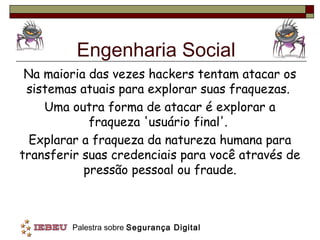 Engenharia Social
 Na maioria das vezes hackers tentam atacar os
 sistemas atuais para explorar suas fraquezas.
    Uma outra forma de atacar é explorar a
            fraqueza 'usuário final'.
  Explarar a fraqueza da natureza humana para
transferir suas credenciais para você através de
           pressão pessoal ou fraude.



         Palestra sobre Segurança Digital
 