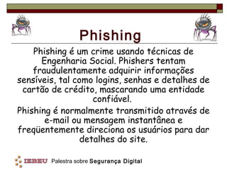 Phishing
    Phishing é um crime usando técnicas de
      Engenharia Social. Phishers tentam
    fraudulentamente adquirir informações
sensíveis, tal como logins, senhas e detalhes de
 cartão de crédito, mascarando uma entidade
                    confiável.
Phishing é normalmente transmitido através de
       e-mail ou mensagem instantânea e
freqüentemente direciona os usuários para dar
                 detalhes do site.

        Palestra sobre Segurança Digital
 