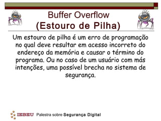 Buffer Overflow
       (Estouro de Pilha)
Um estouro de pilha é um erro de programação
 no qual deve resultar em acesso incorreto do
  endereço da memória e causar o término do
 programa. Ou no caso de um usuário com más
 intenções, uma possível brecha no sistema de
                  segurança.




       Palestra sobre Segurança Digital
 