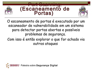 Port Scanning:
       (Escaneamento de
            Portas)
O escaneamento de portas é executado por um
escaneador de vulnerabilidade em um sistema
   para detectar portas abertas e possíveis
           problemas de segurança.
Com isso é então explorar o que for achado via
               outros ataques




        Palestra sobre Segurança Digital
 
