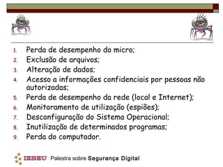 1.   Perda de desempenho do micro;
2.   Exclusão de arquivos;
3.   Alteração de dados;
4.   Acesso a informações confidenciais por pessoas não
     autorizadas;
5.   Perda de desempenho da rede (local e Internet);
6.   Monitoramento de utilização (espiões);
7.   Desconfiguração do Sistema Operacional;
8.   Inutilização de determinados programas;
9.   Perda do computador.

           Palestra sobre Segurança Digital
 