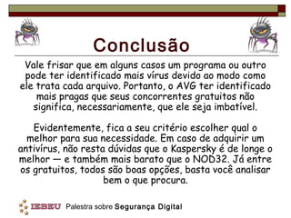 Conclusão
 Vale frisar que em alguns casos um programa ou outro
 pode ter identificado mais vírus devido ao modo como
ele trata cada arquivo. Portanto, o AVG ter identificado
    mais pragas que seus concorrentes gratuitos não
   significa, necessariamente, que ele seja imbatível.

   Evidentemente, fica a seu critério escolher qual o
  melhor para sua necessidade. Em caso de adquirir um
antivírus, não resta dúvidas que o Kaspersky é de longe o
melhor — e também mais barato que o NOD32. Já entre
os gratuitos, todos são boas opções, basta você analisar
                    bem o que procura.

          Palestra sobre Segurança Digital
 