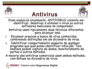 Antivirus
   Item essencial atualmente, ANTIVIRUS consiste em
      identificar, desativar e eliminar o vírus ou outros
             softwares maliciosos do computador.
   Antivírus usam tipicamente duas técnicas diferentes
                      para alcançar isso:
1.   Escanear arquivos a busca de vírus conhecidos
    combinando definições em um dicionário de vírus.
2.   Identificar comportamento suspeito de qualquer
    programa que qual possa identificar infecção. Tais
    análises podem captura de dados, monitoramento de
    portas e outros métodos.
A maioria dos antivírus comerciais usam ambos métodos,
    com ênfase no dicionário de vírus.

          Palestra sobre Segurança Digital
 