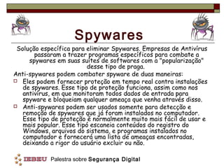 Spywares
 Solução específica para eliminar Spywares. Empresas de Antivírus
       passaram a trazer programas específicos para combate a
     spywares em suas suítes de softwares com a "popularização"
                          desse tipo de praga.
Anti-spywares podem combater spyware de duas maneiras:
 Eles podem fornecer proteção em tempo real contra instalações
   de spywares. Esse tipo de proteção funciona, assim como nos
   antivírus, em que monitoram todos dados de entrada para
   spyware e bloqueiam qualquer ameaça que venha através disso.
 Anti-spywares podem ser usados somente para detecção e
   remoção de spywares que já foram instalados no computador.
   Esse tipo de proteção é normalmente muito mais fácil de usar e
   mais popular. Esse tipó escaneia conteúdos do registro do
   Windows, arquivos do sistema, e programas instalados no
   computador e fornecerá uma lista de ameaças encontradas,
   deixando a rigor do usuário excluir ou não.

            Palestra sobre Segurança Digital
 