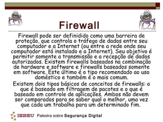 Firewall
   Firewall pode ser definidido como uma barreira de
  proteção, que controla o tráfego de dados entre seu
   computador e a Internet (ou entre a rede onde seu
computador está instalado e a Internet). Seu objetivo é
 permitir somente a transmissão e a recepção de dados
autorizados. Existem firewalls baseados na combinação
 de hardware e software e firewalls baseados somente
 em software. Este último é o tipo recomendado ao uso
          doméstico e também é o mais comum.
 Existem dois tipos básicos de conceitos de firewalls: o
    que é baseado em filtragem de pacotes e o que é
 baseado em controle de aplicações. Ambos não devem
  ser comparados para se saber qual o melhor, uma vez
    que cada um trabalha para um determinado fim.
          Palestra sobre Segurança Digital
 
