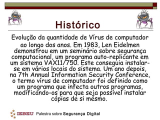 Histórico
Evolução da quantidade de Vírus de computador
    ao longo dos anos. Em 1983, Len Eidelmen
  demonstrou em um seminário sobre segurança
computacional, um programa auto-replicante em
um sistema VAX11/750. Este conseguia instalar-
 se em vários locais do sistema. Um ano depois,
na 7th Annual Information Security Conference,
 o termo vírus de computador foi definido como
   um programa que infecta outros programas,
 modificando-os para que seja possível instalar
               cópias de si mesmo.

        Palestra sobre Segurança Digital
 