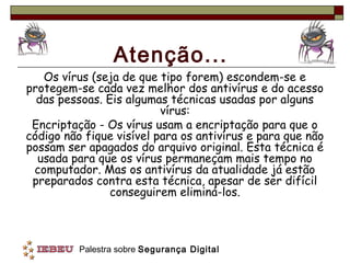 Atenção...
   Os vírus (seja de que tipo forem) escondem-se e
protegem-se cada vez melhor dos antivírus e do acesso
  das pessoas. Eis algumas técnicas usadas por alguns
                          vírus:
 Encriptação - Os vírus usam a encriptação para que o
código não fique visível para os antivírus e para que não
possam ser apagados do arquivo original. Esta técnica é
  usada para que os vírus permaneçam mais tempo no
 computador. Mas os antivírus da atualidade já estão
 preparados contra esta técnica, apesar de ser difícil
                conseguirem eliminá-los.



          Palestra sobre Segurança Digital
 