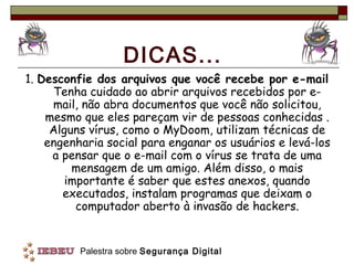 DICAS...
1. Desconfie dos arquivos que você recebe por e-mail
     Tenha cuidado ao abrir arquivos recebidos por e-
     mail, não abra documentos que você não solicitou,
    mesmo que eles pareçam vir de pessoas conhecidas .
     Alguns vírus, como o MyDoom, utilizam técnicas de
    engenharia social para enganar os usuários e levá-los
     a pensar que o e-mail com o vírus se trata de uma
         mensagem de um amigo. Além disso, o mais
        importante é saber que estes anexos, quando
       executados, instalam programas que deixam o
          computador aberto à invasão de hackers.


          Palestra sobre Segurança Digital
 
