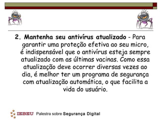 2. Mantenha seu antivírus atualizado - Para
   garantir uma proteção efetiva ao seu micro,
  é indispensável que o antivírus esteja sempre
  atualizado com as últimas vacinas. Como essa
   atualização deve ocorrer diversas vezes ao
  dia, é melhor ter um programa de segurança
   com atualização automática, o que facilita a
                 vida do usuário.


       Palestra sobre Segurança Digital
 