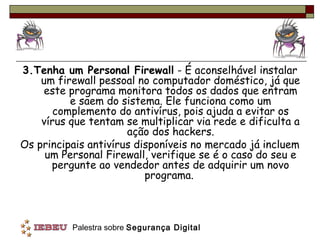 3.Tenha um Personal Firewall - É aconselhável instalar
    um firewall pessoal no computador doméstico, já que
    este programa monitora todos os dados que entram
          e saem do sistema. Ele funciona como um
       complemento do antivírus, pois ajuda a evitar os
    vírus que tentam se multiplicar via rede e dificulta a
                      ação dos hackers.
Os principais antivírus disponíveis no mercado já incluem
     um Personal Firewall, verifique se é o caso do seu e
      pergunte ao vendedor antes de adquirir um novo
                          programa.



          Palestra sobre Segurança Digital
 