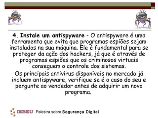 4. Instale um antispyware - O antispyware é uma
 ferramenta que evita que programas espiões sejam
instalados na sua máquina. Ele é fundamental para se
  proteger da ação dos hackers, já que é através de
     programas espiões que os criminosos virtuais
         conseguem o controle dos sistemas.
   Os principais antivírus disponíveis no mercado já
 incluem antispyware, verifique se é o caso do seu e
   pergunte ao vendedor antes de adquirir um novo
                       programa.


         Palestra sobre Segurança Digital
 