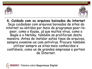 6. Cuidado com os arquivos baixados da internet
 Seja cuidadoso com arquivos baixados de sites da
internet ou obtidos por meio de programas peer-to-
   peer, como o Kazaa, já que muitos vírus, como o
   Bagle e o Netsky, também se proliferam desta
 maneira. Antes de instalar estes tipos de arquivos,
 sempre examine-os com antivírus. Procure também
     utilizar sempre os sites mais conhecidos e
 confiáveis, como os de grandes empresas e portais
                    de Internet.


         Palestra sobre Segurança Digital
 