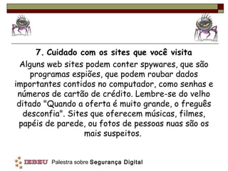 7. Cuidado com os sites que você visita
  Alguns web sites podem conter spywares, que são
     programas espiões, que podem roubar dados
importantes contidos no computador, como senhas e
 números de cartão de crédito. Lembre-se do velho
 ditado "Quando a oferta é muito grande, o freguês
   desconfia". Sites que oferecem músicas, filmes,
 papéis de parede, ou fotos de pessoas nuas são os
                   mais suspeitos.


         Palestra sobre Segurança Digital
 