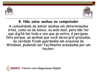 8. Não salve senhas no computador
 A comodidade de salvar senhas em determinados
 sites, como os de banco, ou web mail, para não ter
 que digitá-las toda a vez que se entra, é perigosa.
Isto porque, as senhas que você deixa pré-gravadas,
    na verdade ficam guardadas em arquivos do
Windows, podendo ser facilmente acessadas por um
                       hacker.




         Palestra sobre Segurança Digital
 