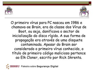 O primeiro vírus para PC nasceu em 1986 e
chamava-se Brain, era da classe dos Vírus de
      Boot, ou seja, danificava o sector de
 inicialização do disco rígido. A sua forma de
    propagação era através de uma disquete
       contaminada. Apesar do Brain ser
   considerado o primeiro vírus conhecido, o
título de primeiro código malicioso pertence
    ao Elk Cloner, escrito por Rick Skrenta.

      Palestra sobre Segurança Digital
 