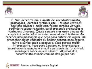 9. Não acredite em e-mails de recadastramento,
    promoções, cartões virtuais etc. - Muitas vezes os
     hackers enviam e-mails com falsos cartões virtuais,
   pedindo recadastramento, ou oferecendo promoções e
   vantagens diversas. Quase sempre eles usam o nome de
  empresas conhecidas para dar veracidade à história. Ao
receber uma mensagem que peça para entrar em algum link,
 preencher algum cadastro ou baixar determinado arquivo,
      evite a curiosidade e apague-a. Caso pareça muito
      interessante, ligue para a pessoa ou empresa que
  supostamente mandou o e-mail e pergunte se foi enviada
        mensagem sobre aquele assunto. Algumas das
         características mais comuns dos golpes são:


          Palestra sobre Segurança Digital
 