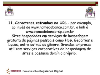 11. Caracteres estranhos na URL - por exemplo,
   ao invés de www.nomedobanco.com.br, o link é
            www.nomedobanco-sp.com.br
   Sites hospedados em serviços de hospedagem
gratuita de páginas pessoais como HpG, Geocities e
 Lycos, entre outras do gênero. Grandes empresas
 utilizam serviços corporativos de hospedagem de
         sites e possuem domínio próprio.



         Palestra sobre Segurança Digital
 