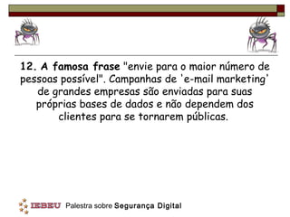 12. A famosa frase "envie para o maior número de
pessoas possível". Campanhas de 'e-mail marketing'
   de grandes empresas são enviadas para suas
   próprias bases de dados e não dependem dos
       clientes para se tornarem públicas.




         Palestra sobre Segurança Digital
 