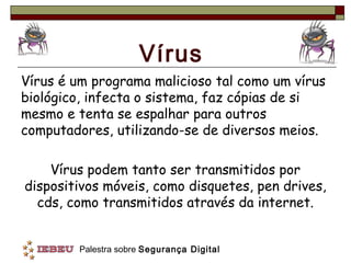 Vírus
Vírus é um programa malicioso tal como um vírus
biológico, infecta o sistema, faz cópias de si
mesmo e tenta se espalhar para outros
computadores, utilizando-se de diversos meios.

    Vírus podem tanto ser transmitidos por
dispositivos móveis, como disquetes, pen drives,
  cds, como transmitidos através da internet.


         Palestra sobre Segurança Digital
 