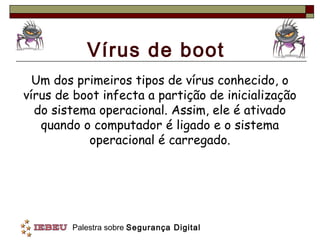 Vírus de boot
  Um dos primeiros tipos de vírus conhecido, o
vírus de boot infecta a partição de inicialização
  do sistema operacional. Assim, ele é ativado
   quando o computador é ligado e o sistema
           operacional é carregado.




        Palestra sobre Segurança Digital
 