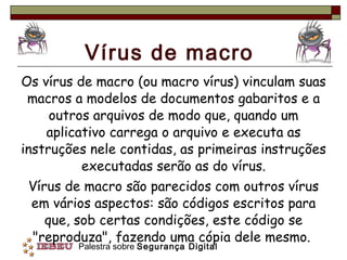 Vírus de macro Os vírus de macro (ou macro vírus) vinculam suas macros a modelos de documentos gabaritos e a outros arquivos de modo que, quando um aplicativo carrega o arquivo e executa as instruções nele contidas, as primeiras instruções executadas serão as do vírus. Vírus de macro são parecidos com outros vírus em vários aspectos: são códigos escritos para que, sob certas condições, este código se "reproduza", fazendo uma cópia dele mesmo.  