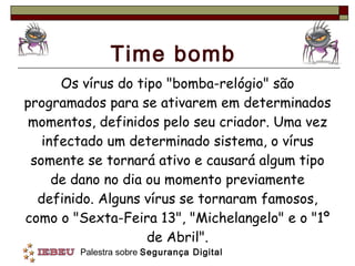 Time bomb Os vírus do tipo "bomba-relógio" são programados para se ativarem em determinados momentos, definidos pelo seu criador. Uma vez infectado um determinado sistema, o vírus somente se tornará ativo e causará algum tipo de dano no dia ou momento previamente definido. Alguns vírus se tornaram famosos, como o "Sexta-Feira 13", "Michelangelo" e o "1º de Abril". 
