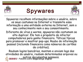 Spywares Spywares recolhem informações sobre o usuário, sobre os seus costumes na Internet e transmite essa informação a uma entidade externa na Internet, sem o seu conhecimento nem o seu consentimento.  Diferente de vírus e worms, spywares não costumam se alto duplicar. Ele tem o propósito de infectar computadores para ganho financeiro. Táticas típicas para promover e mostrar pop-ups. Roubo de informação pessoal (incluindo financeira como números de cartões de créditos).  Roubam logins bancários, montam e enviam logs das atividades do usuário, roubam determinados arquivos ou outros documentos pessoais.  