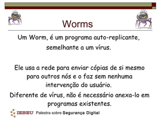 Worms Um Worm, é um programa auto-replicante,  semelhante a um vírus.  Ele usa a rede para enviar cópias de si mesmo para outros nós e o faz sem nenhuma intervenção do usuário.  Diferente de vírus, não é necessário anexa-lo em programas existentes. 
