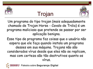 Trojan Um programa do tipo trojan (mais adequadamente chamado de Trojan Horse - Cavalo de Tróia) é um programa malicioso que pretende se passar por ser aplicação benigna. Esse tipo de programa faz coisas que o usuário não espera que ele faça quando instala um programa desses em sua máquina. Trojans não são considerados vírus desde que eles não se replicam, mas com certeza são tão destrutivos quanto os vírus. 