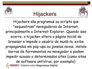 Hijackers Hijackers são programas ou scripts que "sequestram" navegadores de Internet, principalmente o Internet Explorer. Quando isso ocorre, o hijacker altera a página inicial do browser e impede o usuário de mudá-la, exibe propagandas em pop-ups ou janelas novas, instala barras de ferramentas no navegador e podem impedir acesso a determinados sites (como sites de software antivírus, por exemplo). 