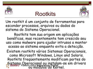 Rootkits Um rootkit é um conjunto de ferramentas para esconder processos, arquivos ou dados do sistema do Sistema Operacional.  Rootkits tem sua origem em aplicações benéficas, mas recentemente tem crescido seu uso como malware para ajudar intrusos a manter acesso ao sistema enquanto evita a detecção.  Existem rootkits vários Sistemas Operacionais, como Microsoft Windows, Linux and Solaris. Rootkits freqüentemente modificam partes do Sistema Operacional ou instalam-se em drivers ou módulos do Kernel. 