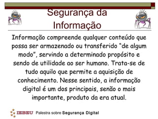 Segurança da Informação Informação compreende qualquer conteúdo que possa ser armazenado ou transferido “de algum modo”, servindo a determinado propósito e sendo de utilidade ao ser humano. Trata-se de tudo aquilo que permite a aquisição de conhecimento. Nesse sentido, a informação digital é um dos principais, senão o mais importante, produto da era atual. 