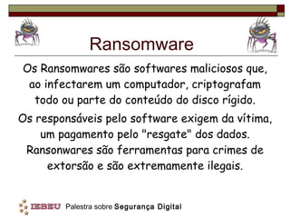 Ransomware Os Ransomwares são softwares maliciosos que, ao infectarem um computador, criptografam todo ou parte do conteúdo do disco rígido. Os responsáveis pelo software exigem da vítima, um pagamento pelo "resgate" dos dados. Ransonwares são ferramentas para crimes de extorsão e são extremamente ilegais. 