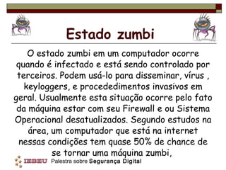 Estado zumbi O estado zumbi em um computador ocorre quando é infectado e está sendo controlado por terceiros. Podem usá-lo para disseminar, vírus , keyloggers, e procededimentos invasivos em geral. Usualmente esta situação ocorre pelo fato da máquina estar com seu Firewall e ou Sistema Operacional desatualizados. Segundo estudos na área, um computador que está na internet nessas condições tem quase 50% de chance de se tornar uma máquina zumbi,  