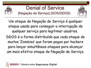 Denial of Service [Negação de Serviço] (DOS/DDOS)   Um ataque de Negação de Serviço é qualquer ataque usado para conseguir a interrupção de qualquer serviço para legitimar usuários.  DDOS é a forma distribuída que cada ataque de muitos ‘Zombies’ que foram pegos por hackers para lançar simultâneos ataques para alcançar um mais efetivo ataque de Negação de Serviço. 