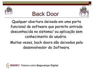 Back Door Qualquer abertura deixada em uma parte funcional de software que permite entrada desconhecida no sistema/ ou aplicação sem conhecimento do usuário.  Muitas vezes, back doors são deixados pelo desenvolvedor do Software. 