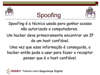 Spoofing Spoofing é a técnica usada para ganhar acesso não autorizado a computadores.  Um hacker deve primeiramente encontrar um IP de um host confiável. Uma vez que essa informação é conseguida, o hacker então pode a usar para fazer o receptor pensar que é o host confiável. 