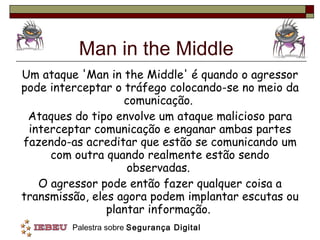 Man in the Middle Um ataque 'Man in the Middle' é quando o agressor pode interceptar o tráfego colocando-se no meio da comunicação.  Ataques do tipo envolve um ataque malicioso para interceptar comunicação e enganar ambas partes fazendo-as acreditar que estão se comunicando um com outra quando realmente estão sendo observadas.  O agressor pode então fazer qualquer coisa a transmissão, eles agora podem implantar escutas ou plantar informação.  