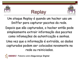 Replay Um ataque Replay é quando um hacker usa um Sniffer para capturar pacotes da rede.  Depois que são capturados, o hacker então pode simplesmente extrair informação dos pacotes como infomações de autenticação e senhas.  Uma vez que a informação é extraída, os dados capturados podem ser colocados novamente na rede ou reiniciados. 