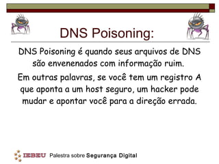 DNS Poisoning: DNS Poisoning é quando seus arquivos de DNS são envenenados com informação ruim.  Em outras palavras, se você tem um registro A que aponta a um host seguro, um hacker pode mudar e apontar você para a direção errada. 