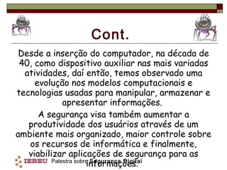 Cont. Desde a inserção do computador, na década de 40, como dispositivo auxiliar nas mais variadas atividades, daí então, temos observado uma evolução nos modelos computacionais e tecnologias usadas para manipular, armazenar e apresentar informações.  A segurança visa também aumentar a produtividade dos usuários através de um ambiente mais organizado, maior controle sobre os recursos de informática e finalmente, viabilizar aplicações de segurança para as informações.  