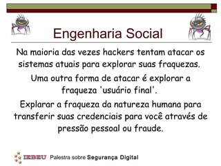 Engenharia Social Na maioria das vezes hackers tentam atacar os sistemas atuais para explorar suas fraquezas.  Uma outra forma de atacar é explorar a fraqueza 'usuário final'.  Explarar a fraqueza da natureza humana para transferir suas credenciais para você através de pressão pessoal ou fraude. 