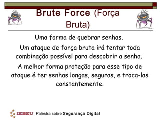 Brute Force  (Força Bruta) Uma forma de quebrar senhas.  Um ataque de força bruta irá tentar toda combinação possível para descobrir a senha.  A melhor forma proteção para esse tipo de ataque é ter senhas longas, seguras, e troca-las constantemente. 