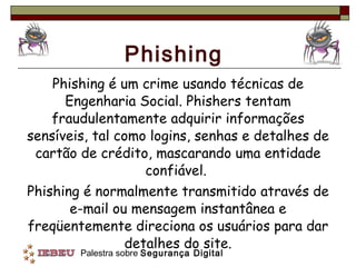 Phishing Phishing é um crime usando técnicas de Engenharia Social. Phishers tentam fraudulentamente adquirir informações sensíveis, tal como logins, senhas e detalhes de cartão de crédito, mascarando uma entidade confiável.  Phishing é normalmente transmitido através de e-mail ou mensagem instantânea e freqüentemente direciona os usuários para dar detalhes do site. 