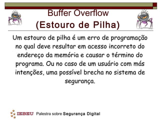 Buffer Overflow (Estouro de Pilha) Um estouro de pilha é um erro de programação no qual deve resultar em acesso incorreto do endereço da memória e causar o término do programa. Ou no caso de um usuário com más intenções, uma possível brecha no sistema de segurança. 