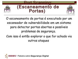 Port Scanning: (Escaneamento de Portas)  O escaneamento de portas é executado por um escaneador de vulnerabilidade em um sistema para detectar portas abertas e possíveis problemas de segurança.  Com isso é então explorar o que for achado via outros ataques  