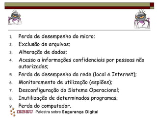 Perda de desempenho do micro; Exclusão de arquivos;  Alteração de dados;  Acesso a informações confidenciais por pessoas não autorizadas; Perda de desempenho da rede (local e Internet); Monitoramento de utilização (espiões); Desconfiguração do Sistema Operacional; Inutilização de determinados programas; Perda do computador.  